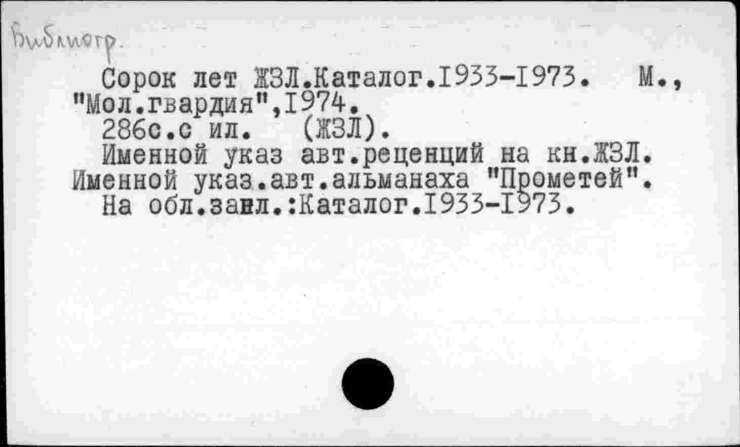 ﻿Сорок лет ЖЗЛ.Каталог.1933-1973.	М.,
”Мол.гвардия",I974.
286с.с ил. (ЖЗЛ).
Именной указ авт.рецепций на кн.ЖЗЛ.
Именной указ.авт.альманаха "Прометей”.
На обл.занл.:Каталог.1933-1973.